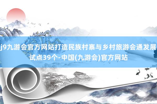 j9九游会官方网站打造民族村寨与乡村旅游会通发展试点39个-中国(九游会)官方网站