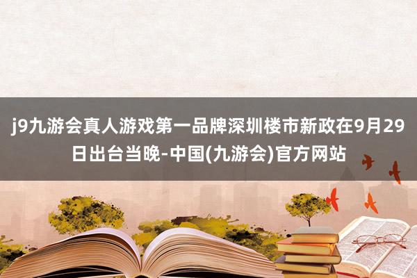 j9九游会真人游戏第一品牌深圳楼市新政在9月29日出台当晚-中国(九游会)官方网站