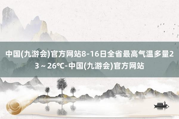 中国(九游会)官方网站8-16日全省最高气温多量23～26℃-中国(九游会)官方网站