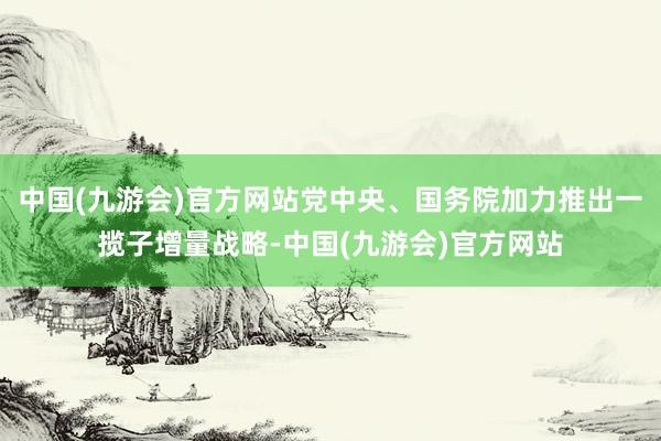 中国(九游会)官方网站党中央、国务院加力推出一揽子增量战略-中国(九游会)官方网站