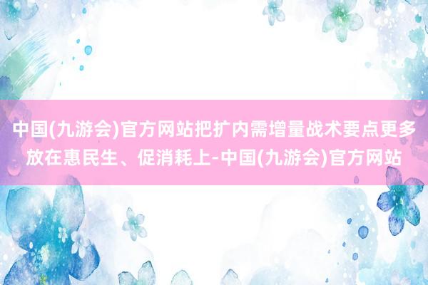 中国(九游会)官方网站把扩内需增量战术要点更多放在惠民生、促消耗上-中国(九游会)官方网站