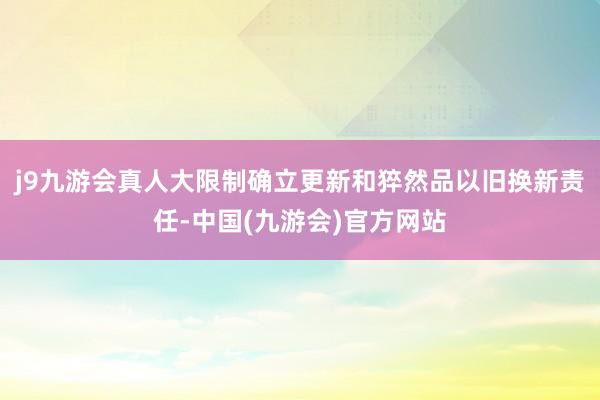 j9九游会真人大限制确立更新和猝然品以旧换新责任-中国(九游会)官方网站