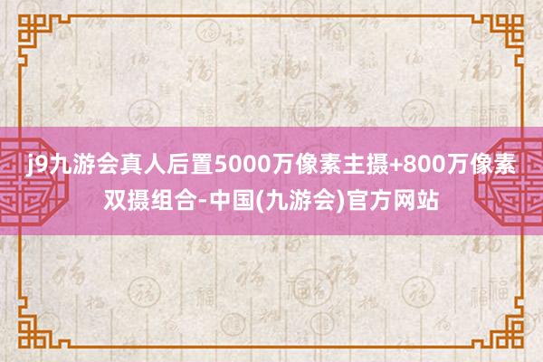 j9九游会真人后置5000万像素主摄+800万像素双摄组合-中国(九游会)官方网站