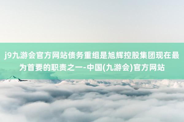 j9九游会官方网站债务重组是旭辉控股集团现在最为首要的职责之一-中国(九游会)官方网站