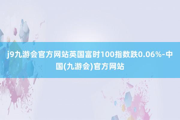 j9九游会官方网站英国富时100指数跌0.06%-中国(九游会)官方网站