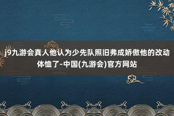 j9九游会真人他认为少先队照旧弗成娇傲他的改动体恤了-中国(九游会)官方网站