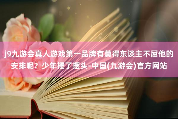 j9九游会真人游戏第一品牌有莫得东谈主不屈他的安排呢？少年摆了摆头-中国(九游会)官方网站