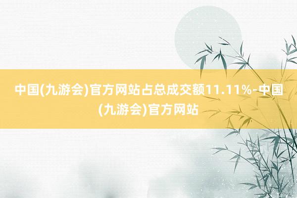 中国(九游会)官方网站占总成交额11.11%-中国(九游会)官方网站