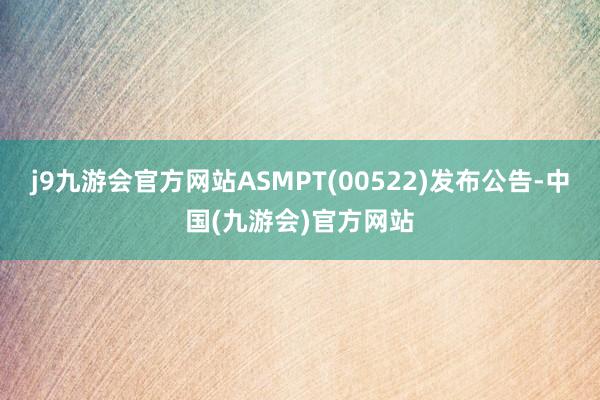 j9九游会官方网站ASMPT(00522)发布公告-中国(九游会)官方网站