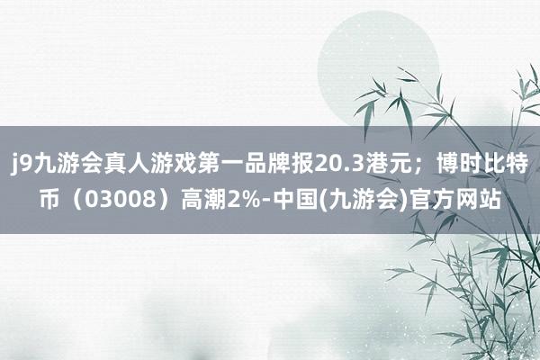 j9九游会真人游戏第一品牌报20.3港元；博时比特币（03008）高潮2%-中国(九游会)官方网站