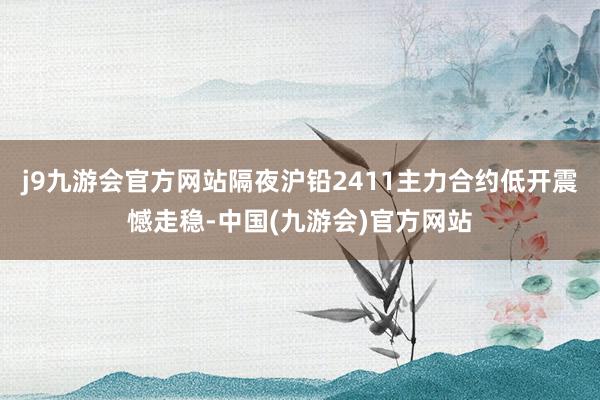 j9九游会官方网站隔夜沪铅2411主力合约低开震憾走稳-中国(九游会)官方网站