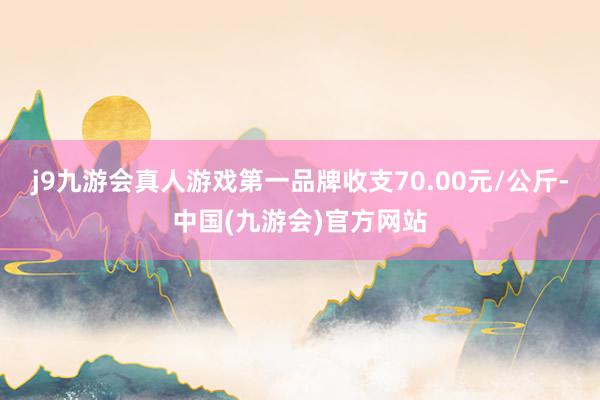 j9九游会真人游戏第一品牌收支70.00元/公斤-中国(九游会)官方网站