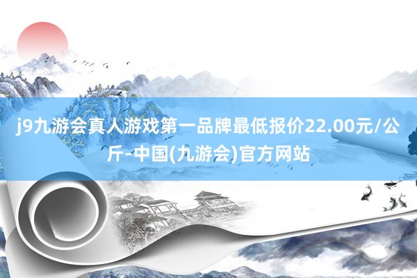 j9九游会真人游戏第一品牌最低报价22.00元/公斤-中国(九游会)官方网站