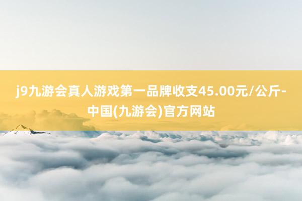 j9九游会真人游戏第一品牌收支45.00元/公斤-中国(九游会)官方网站