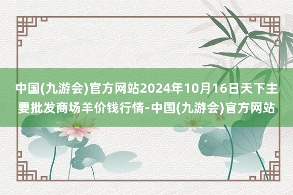 中国(九游会)官方网站2024年10月16日天下主要批发商场羊价钱行情-中国(九游会)官方网站