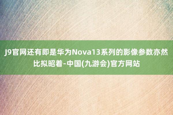 J9官网还有即是华为Nova13系列的影像参数亦然比拟昭着-中国(九游会)官方网站