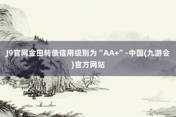 J9官网金田转债信用级别为“AA+”-中国(九游会)官方网站