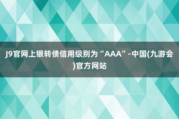 J9官网上银转债信用级别为“AAA”-中国(九游会)官方网站