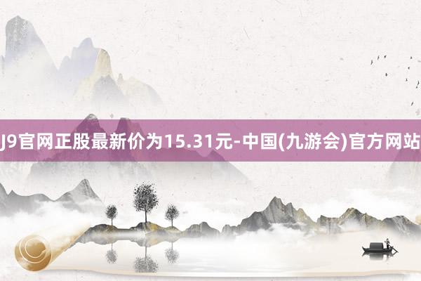 J9官网正股最新价为15.31元-中国(九游会)官方网站