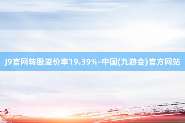 J9官网转股溢价率19.39%-中国(九游会)官方网站