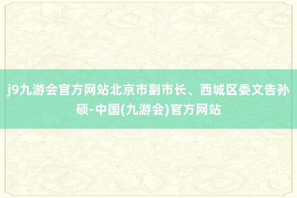 j9九游会官方网站北京市副市长、西城区委文告孙硕-中国(九游会)官方网站