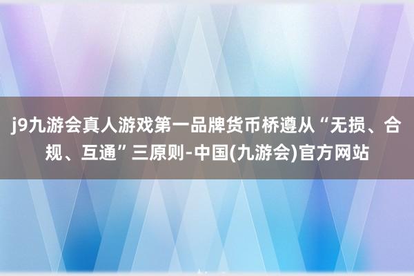 j9九游会真人游戏第一品牌货币桥遵从“无损、合规、互通”三原则-中国(九游会)官方网站