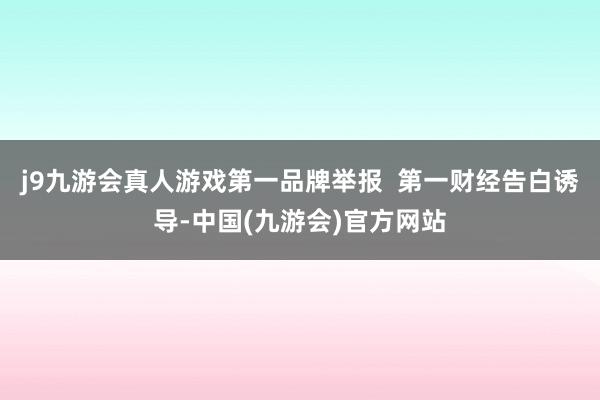 j9九游会真人游戏第一品牌举报  第一财经告白诱导-中国(九游会)官方网站