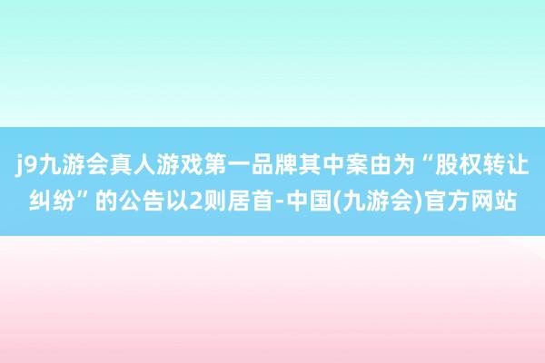 j9九游会真人游戏第一品牌其中案由为“股权转让纠纷”的公告以2则居首-中国(九游会)官方网站