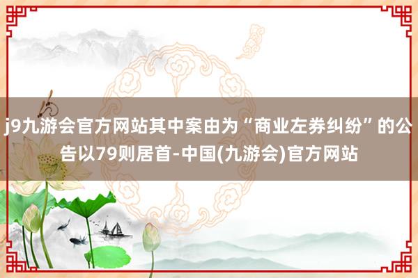 j9九游会官方网站其中案由为“商业左券纠纷”的公告以79则居首-中国(九游会)官方网站