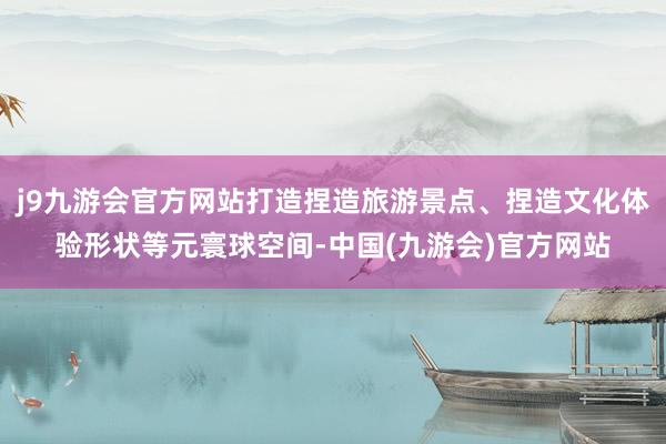 j9九游会官方网站打造捏造旅游景点、捏造文化体验形状等元寰球空间-中国(九游会)官方网站