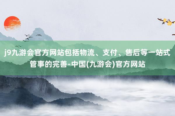 j9九游会官方网站包括物流、支付、售后等一站式管事的完善-中国(九游会)官方网站