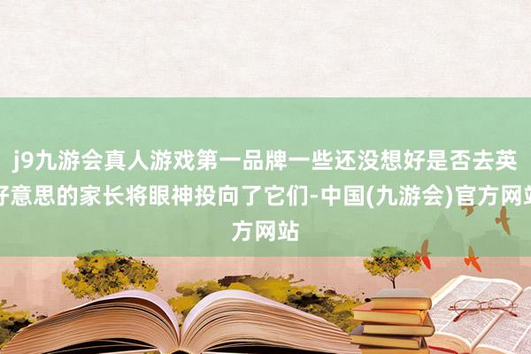 j9九游会真人游戏第一品牌一些还没想好是否去英好意思的家长将眼神投向了它们-中国(九游会)官方网站