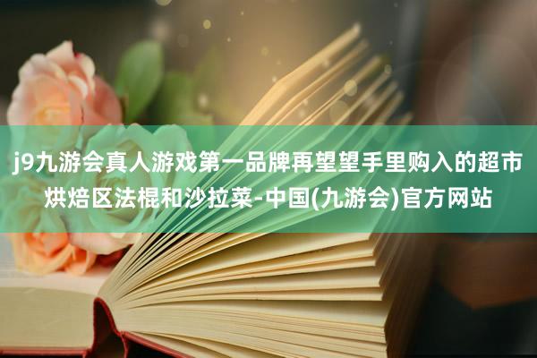 j9九游会真人游戏第一品牌再望望手里购入的超市烘焙区法棍和沙拉菜-中国(九游会)官方网站