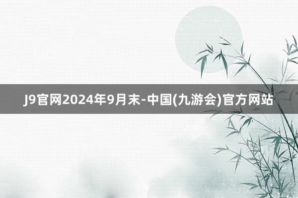 J9官网　　2024年9月末-中国(九游会)官方网站