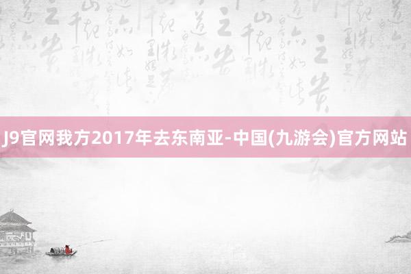 J9官网我方2017年去东南亚-中国(九游会)官方网站