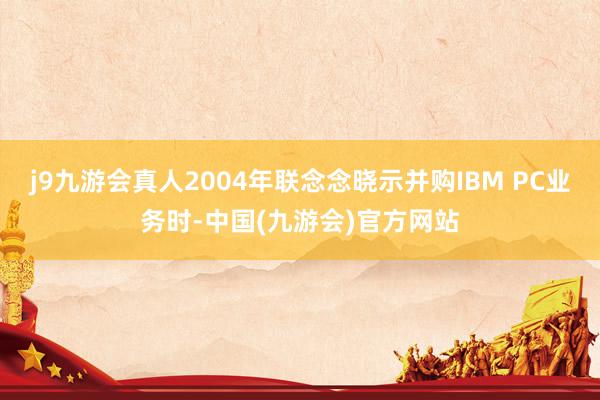 j9九游会真人2004年联念念晓示并购IBM PC业务时-中国(九游会)官方网站