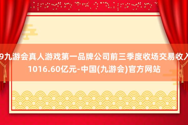 j9九游会真人游戏第一品牌公司前三季度收场交易收入1016.60亿元-中国(九游会)官方网站