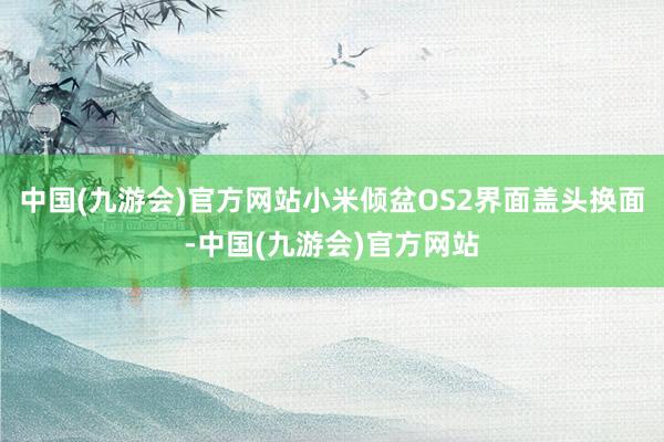 中国(九游会)官方网站小米倾盆OS2界面盖头换面-中国(九游会)官方网站