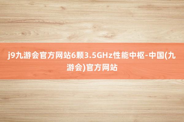 j9九游会官方网站6颗3.5GHz性能中枢-中国(九游会)官方网站