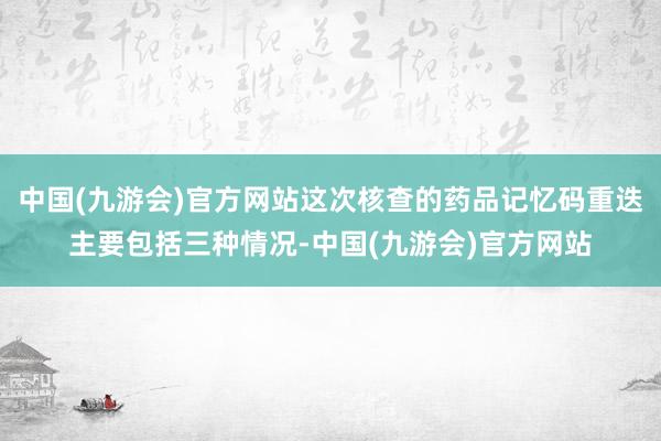 中国(九游会)官方网站这次核查的药品记忆码重迭主要包括三种情况-中国(九游会)官方网站