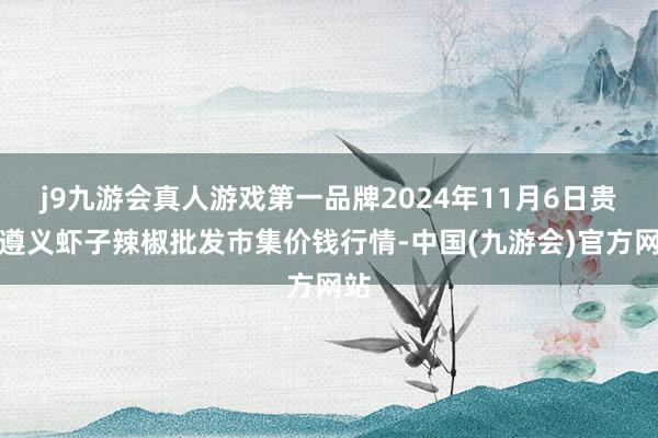 j9九游会真人游戏第一品牌2024年11月6日贵州遵义虾子辣椒批发市集价钱行情-中国(九游会)官方网站