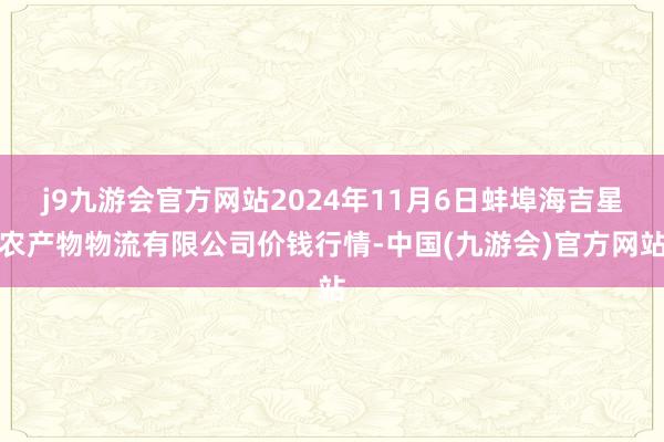 j9九游会官方网站2024年11月6日蚌埠海吉星农产物物流有限公司价钱行情-中国(九游会)官方网站