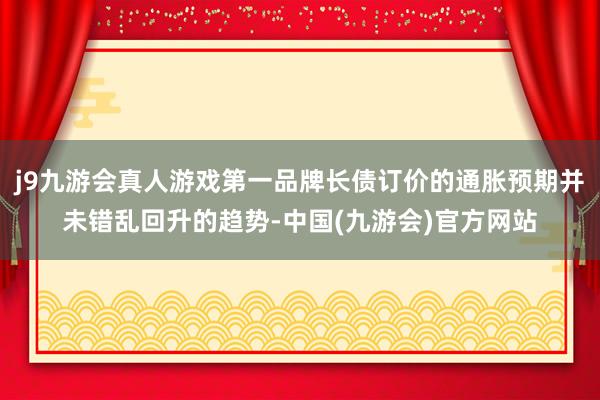 j9九游会真人游戏第一品牌长债订价的通胀预期并未错乱回升的趋势-中国(九游会)官方网站