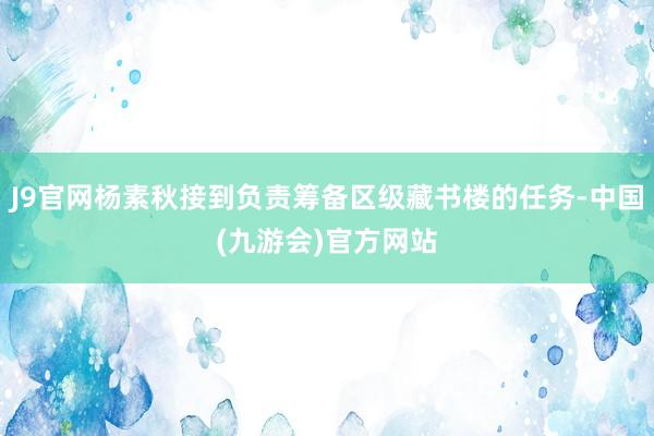 J9官网杨素秋接到负责筹备区级藏书楼的任务-中国(九游会)官方网站