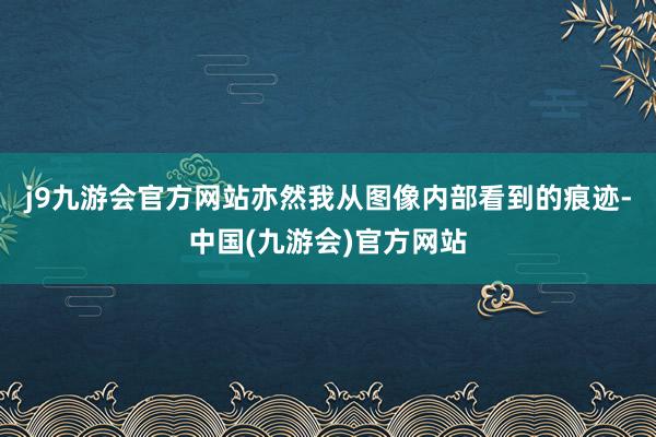 j9九游会官方网站亦然我从图像内部看到的痕迹-中国(九游会)官方网站