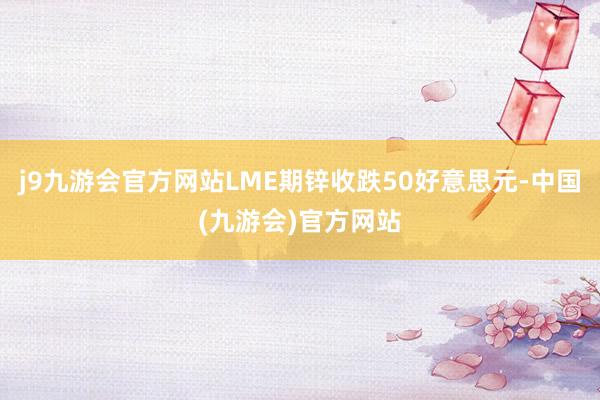 j9九游会官方网站LME期锌收跌50好意思元-中国(九游会)官方网站