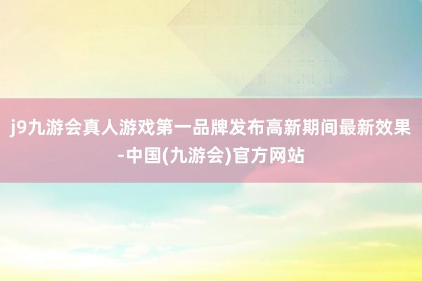 j9九游会真人游戏第一品牌发布高新期间最新效果-中国(九游会)官方网站