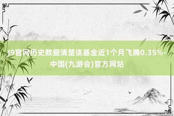 J9官网历史数据清楚该基金近1个月飞腾0.35%-中国(九游会)官方网站