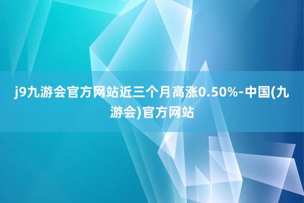 j9九游会官方网站近三个月高涨0.50%-中国(九游会)官方网站