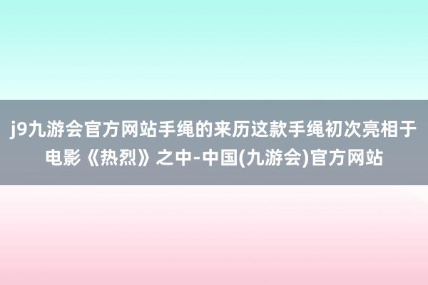 j9九游会官方网站手绳的来历这款手绳初次亮相于电影《热烈》之中-中国(九游会)官方网站